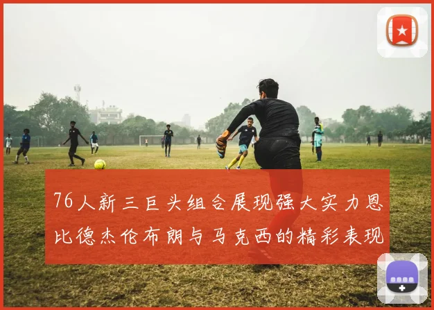 76人新三巨头组合展现强大实力恩比德杰伦布朗与马克西的精彩表现引发期待