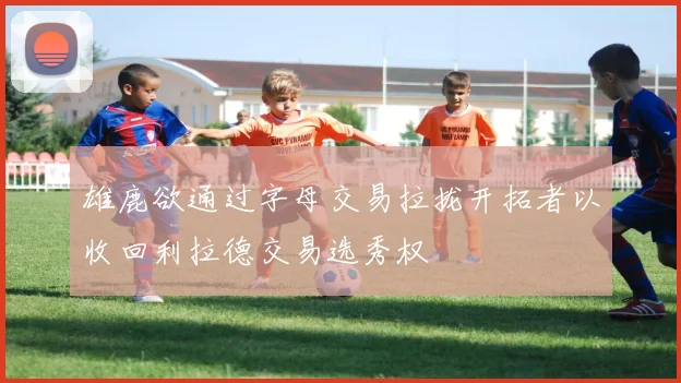 雄鹿欲通过字母交易拉拢开拓者以收回利拉德交易选秀权