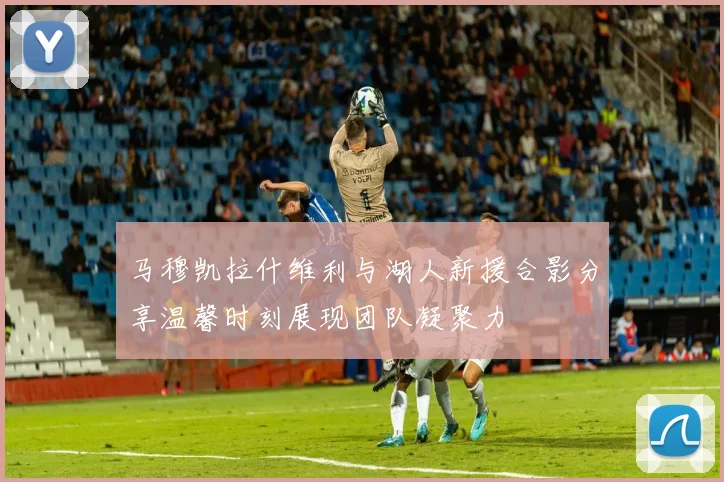 马穆凯拉什维利与湖人新援合影分享温馨时刻展现团队凝聚力