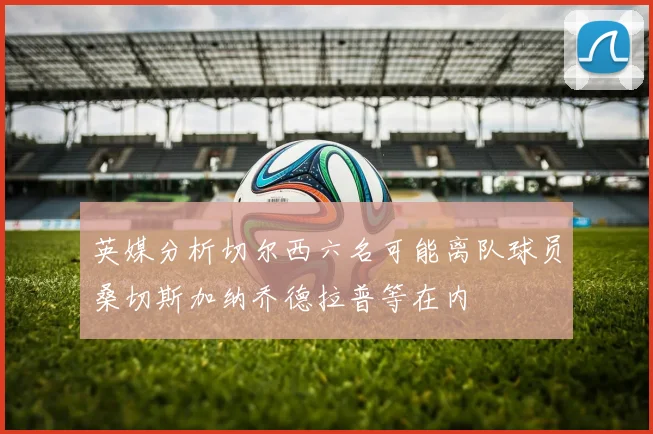 英媒分析切尔西六名可能离队球员桑切斯加纳乔德拉普等在内