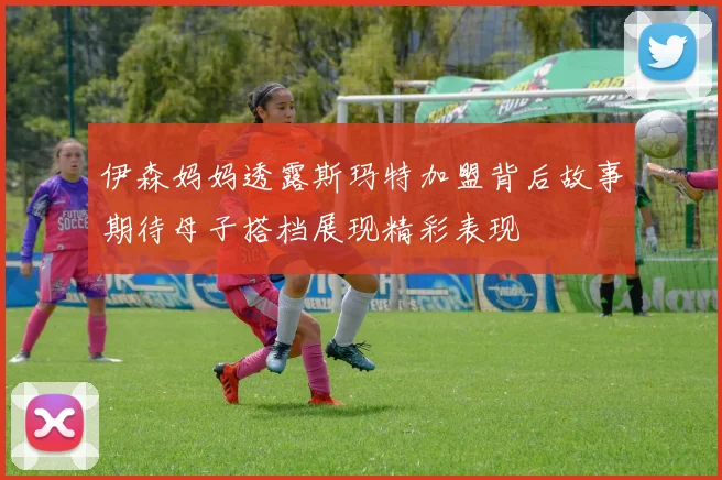 伊森妈妈透露斯玛特加盟背后故事期待母子搭档展现精彩表现