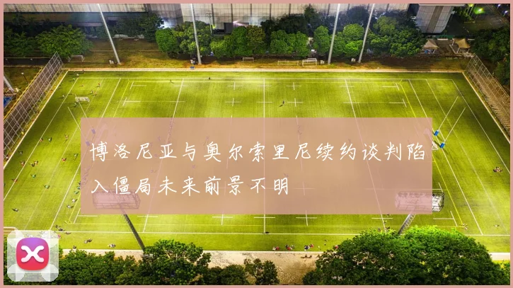 博洛尼亚与奥尔索里尼续约谈判陷入僵局未来前景不明