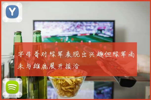 字母哥对绿军表现出兴趣但绿军尚未与雄鹿展开接洽