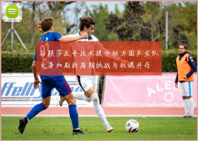 孙颖莎反手技术提升助力国乒女队竞争加剧新周期挑战与机遇并存