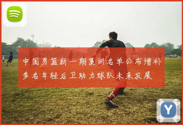 中国男篮新一期集训名单公布增补多名年轻后卫助力球队未来发展
