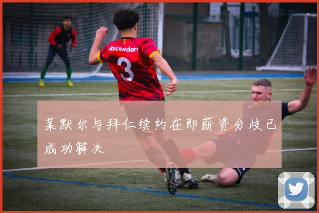 莱默尔与拜仁续约在即薪资分歧已成功解决