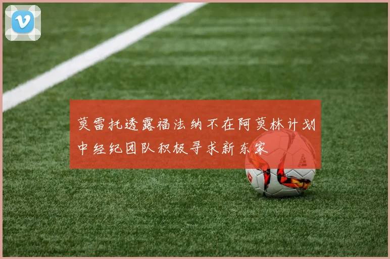 莫雷托透露福法纳不在阿莫林计划中经纪团队积极寻求新东家