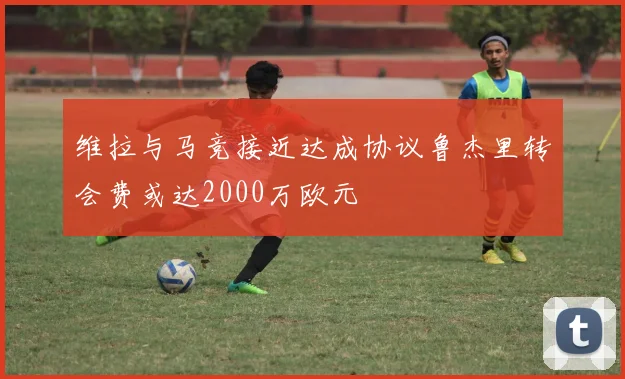 维拉与马竞接近达成协议鲁杰里转会费或达2000万欧元