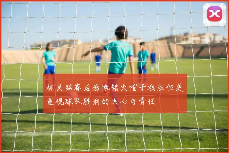林良铭赛后感慨错失帽子戏法但更重视球队胜利的决心与责任
