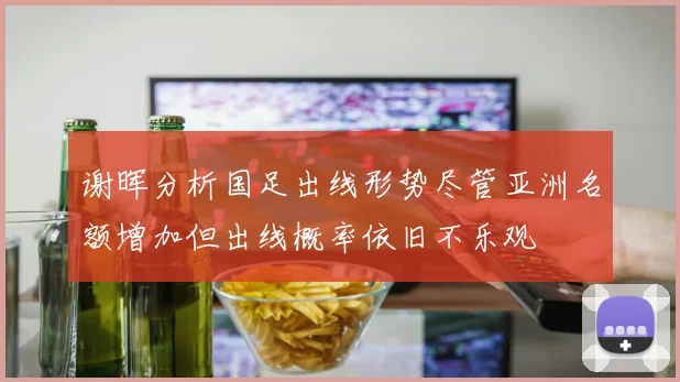 谢晖分析国足出线形势尽管亚洲名额增加但出线概率依旧不乐观