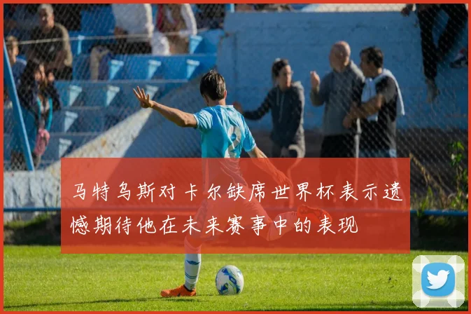 马特乌斯对卡尔缺席世界杯表示遗憾期待他在未来赛事中的表现