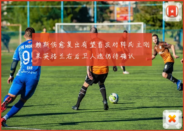 赖斯伤愈复出有望首发对阵民主刚果英格兰右后卫人选仍待确认