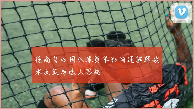 德尚与法国队球员单独沟通解释战术决策与选人思路