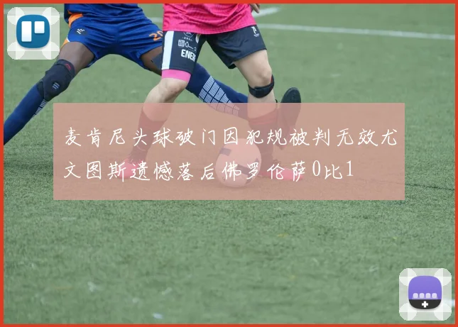 麦肯尼头球破门因犯规被判无效尤文图斯遗憾落后佛罗伦萨0比1