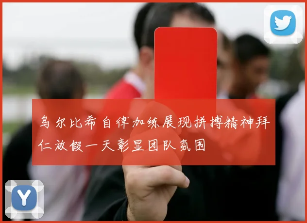 乌尔比希自律加练展现拼搏精神拜仁放假一天彰显团队氛围