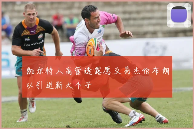 凯尔特人高管透露愿交易杰伦布朗以引进新大个子