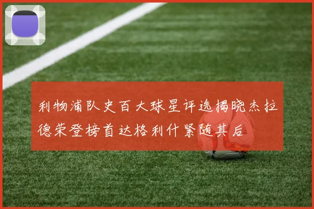 利物浦队史百大球星评选揭晓杰拉德荣登榜首达格利什紧随其后