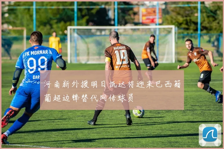 河南新外援明日抵达将迎来巴西籍葡超边锋替代网传球员