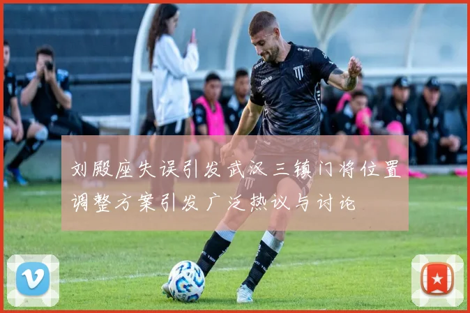 刘殿座失误引发武汉三镇门将位置调整方案引发广泛热议与讨论