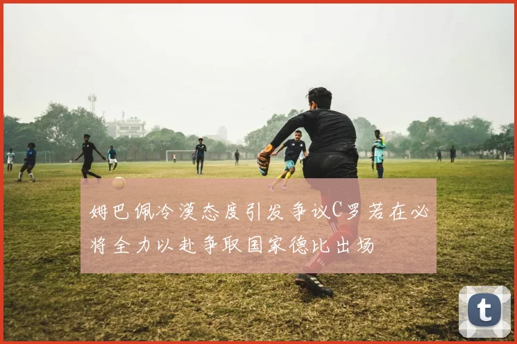 姆巴佩冷漠态度引发争议C罗若在必将全力以赴争取国家德比出场