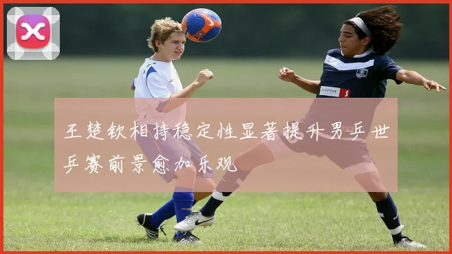 王楚钦相持稳定性显著提升男乒世乒赛前景愈加乐观