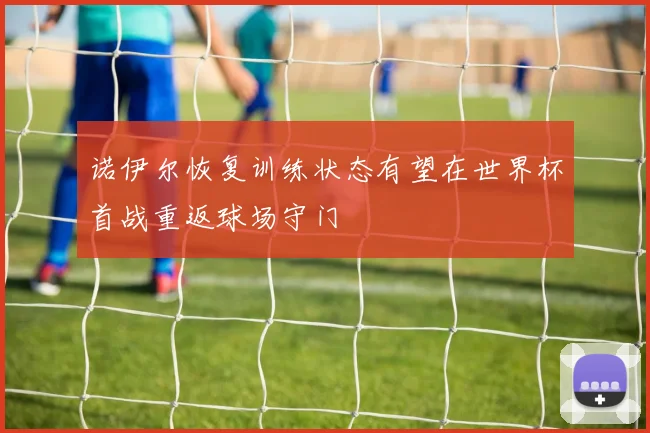 诺伊尔恢复训练状态有望在世界杯首战重返球场守门