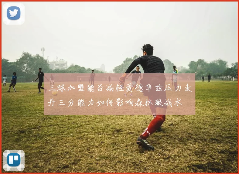 三球加盟能否减轻爱德华兹压力麦丹三分能力如何影响森林狼战术