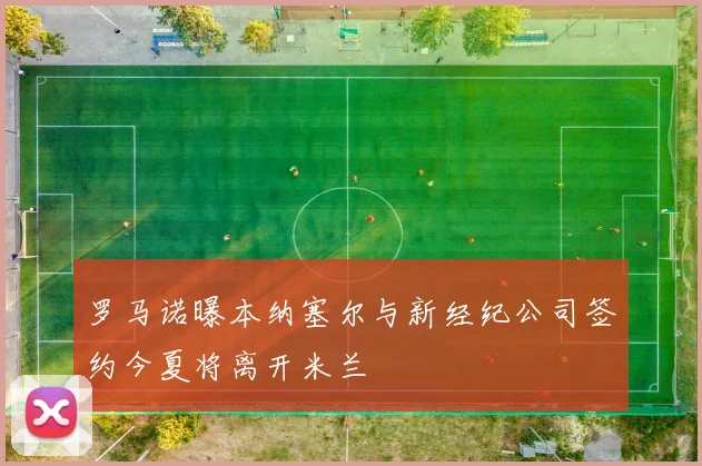 罗马诺曝本纳塞尔与新经纪公司签约今夏将离开米兰