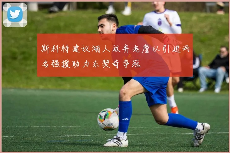 斯科特建议湖人放弃老詹以引进两名强援助力东契奇争冠