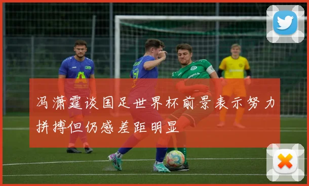 冯潇霆谈国足世界杯前景表示努力拼搏但仍感差距明显