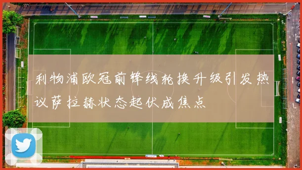 利物浦欧冠前锋线轮换升级引发热议萨拉赫状态起伏成焦点